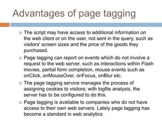 Advantages of page tagging
 The script may have access to additional information on
the web client or on the user, not sent in the query, such as
visitors' screen sizes and the price of the goods they
purchased.
 Page tagging can report on events which do not involve a
request to the web server, such as interactions within Flash
movies, partial form completion, mouse events such as
onClick, onMouseOver, onFocus, onBlur etc.
 The page tagging service manages the process of
assigning cookies to visitors; with logfile analysis, the
server has to be configured to do this.
 Page tagging is available to companies who do not have
access to their own web servers. Lately page tagging has
become a standard in web analytics
 