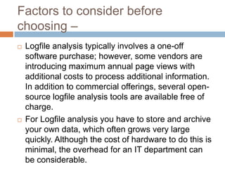 Factors to consider before
choosing –
 Logfile analysis typically involves a one-off
software purchase; however, some vendors are
introducing maximum annual page views with
additional costs to process additional information.
In addition to commercial offerings, several open-
source logfile analysis tools are available free of
charge.
 For Logfile analysis you have to store and archive
your own data, which often grows very large
quickly. Although the cost of hardware to do this is
minimal, the overhead for an IT department can
be considerable.
 