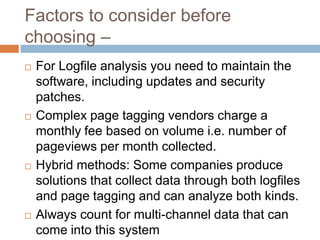 Factors to consider before
choosing –
 For Logfile analysis you need to maintain the
software, including updates and security
patches.
 Complex page tagging vendors charge a
monthly fee based on volume i.e. number of
pageviews per month collected.
 Hybrid methods: Some companies produce
solutions that collect data through both logfiles
and page tagging and can analyze both kinds.
 Always count for multi-channel data that can
come into this system
 