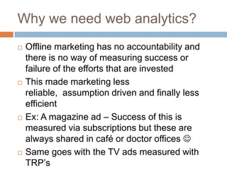 Why we need web analytics?
 Offline marketing has no accountability and
there is no way of measuring success or
failure of the efforts that are invested
 This made marketing less
reliable, assumption driven and finally less
efficient
 Ex: A magazine ad – Success of this is
measured via subscriptions but these are
always shared in café or doctor offices 
 Same goes with the TV ads measured with
TRP‟s
 