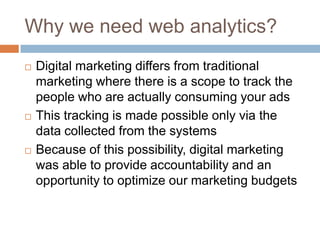 Why we need web analytics?
 Digital marketing differs from traditional
marketing where there is a scope to track the
people who are actually consuming your ads
 This tracking is made possible only via the
data collected from the systems
 Because of this possibility, digital marketing
was able to provide accountability and an
opportunity to optimize our marketing budgets
 