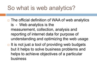 So what is web analytics?
 The official definition of WAA of web analytics
is - Web analytics is the
measurement, collection, analysis and
reporting of internet data for purpose of
understanding and optimizing the web usage
 It is not just a tool of providing web budgets
but it helps to solve business problems and
helps to achieve objectives of a particular
business
 