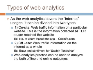 Types of web analytics
 As the web analytics covers the “internet”
usages, it can be divided into two types
 1) On-site: Web traffic information on a particular
website. This is the information collected AFTER
a user reached the website
Ex: No. of users visited the site – Cricinfo.com
 2) Off –site: Web traffic information on the
internet as a whole
Ex: Buzz and sentiment for „Sachin Tendulkar‟
 Web analytics practice can be used to analyze
the both offline and online outcomes
 