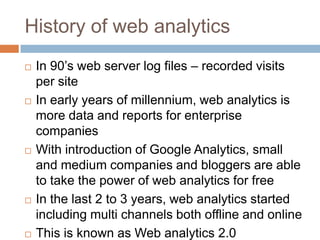 History of web analytics
 In 90‟s web server log files – recorded visits
per site
 In early years of millennium, web analytics is
more data and reports for enterprise
companies
 With introduction of Google Analytics, small
and medium companies and bloggers are able
to take the power of web analytics for free
 In the last 2 to 3 years, web analytics started
including multi channels both offline and online
 This is known as Web analytics 2.0
 