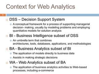 9
Context for Web Analytics
 DSS – Decision Support System
 A conceptual framework for a process of supporting managerial
decision- making, usually by modeling problems and employing
quantitative models for solution analysis
 BI - Business Intelligence subset of DSS
 An umbrella term that combines
architectures, tools, databases, applications, and methodologies
 BA - Business Analytics subset of BI
 The application of models directly to business data
 Assists in making strategic decisions
 WA - Web Analytics subset of BA
 The application of business analytics activities to Web-based
processes, including e-commerce
 
