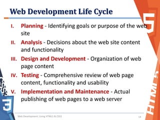 Web Development Life Cycle
I. Planning - Identifying goals or purpose of the web
site
II. Analysis - Decisions about the web site content
and functionality
III. Design and Development - Organization of web
page content
IV. Testing - Comprehensive review of web page
content, functionality and usability
V. Implementation and Maintenance - Actual
publishing of web pages to a web server
Web Development: Using HTML5 & CSS3 14
 