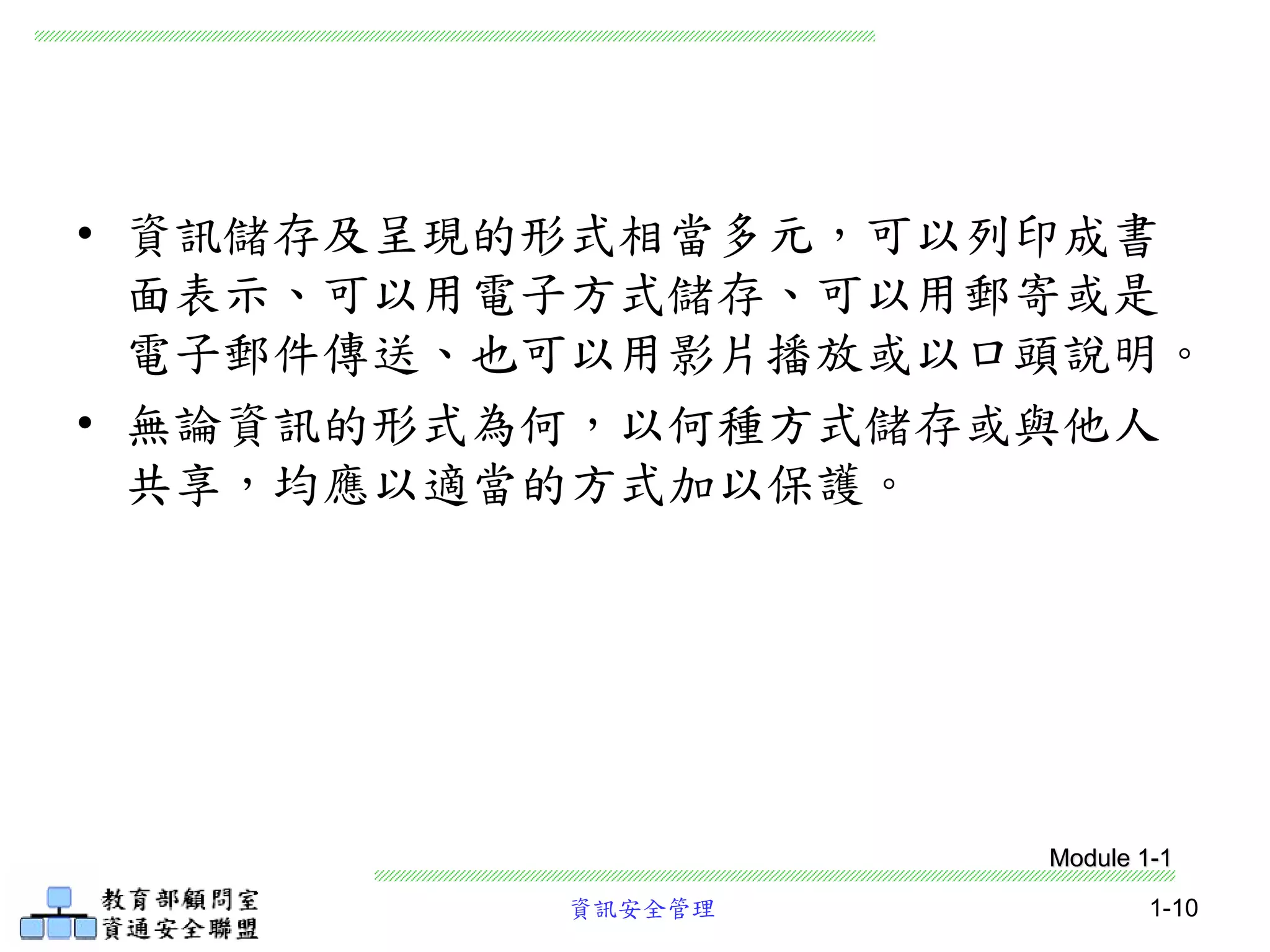 資訊安全管理 1-10
• 資訊儲存及呈現的形式相當多元，可以列印成書
面表示、可以用電子方式儲存、可以用郵寄或是
電子郵件傳送、也可以用影片播放或以口頭說明。
• 無論資訊的形式為何，以何種方式儲存或與他人
共享，均應以適當的方式加以保護。
Module 1-1
 