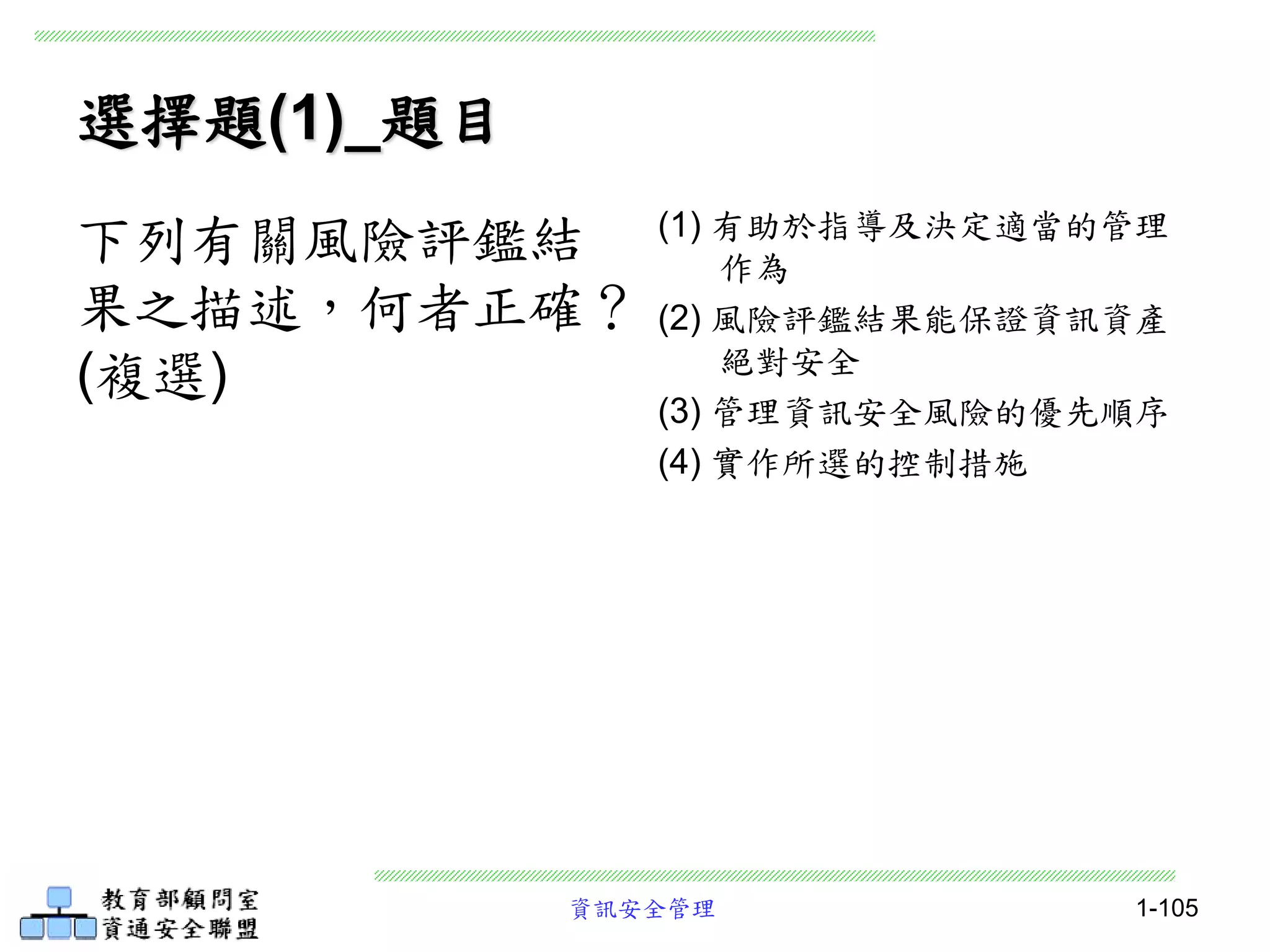 資訊安全管理 1-105
選擇題(1)_題目
(1) 有助於指導及決定適當的管理
作為
(2) 風險評鑑結果能保證資訊資產
絕對安全
(3) 管理資訊安全風險的優先順序
(4) 實作所選的控制措施
下列有關風險評鑑結
果之描述，何者正確？
(複選)
 