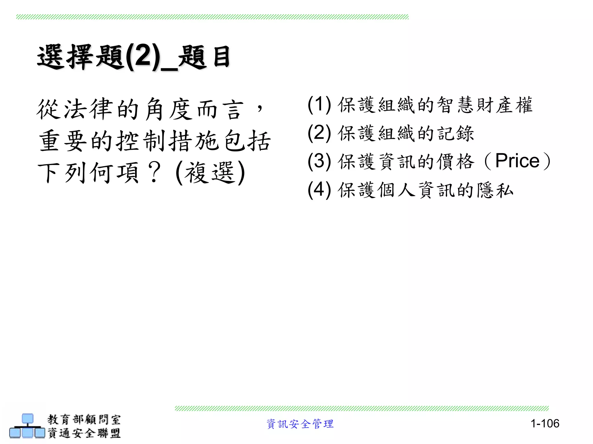 資訊安全管理 1-106
選擇題(2)_題目
(1) 保護組織的智慧財產權
(2) 保護組織的記錄
(3) 保護資訊的價格（Price）
(4) 保護個人資訊的隱私
從法律的角度而言，
重要的控制措施包括
下列何項？ (複選)
 