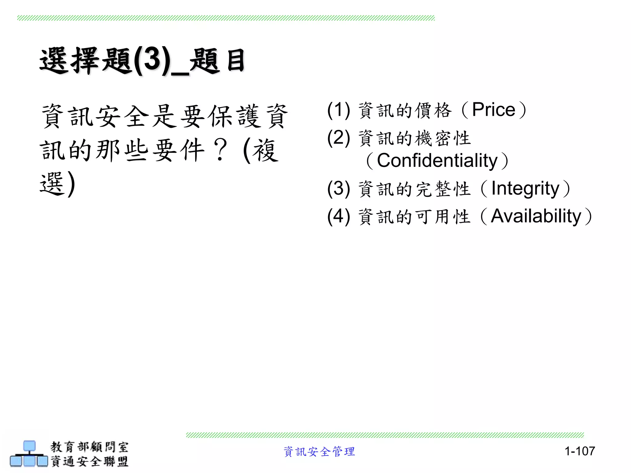 資訊安全管理 1-107
選擇題(3)_題目
(1) 資訊的價格（Price）
(2) 資訊的機密性
（Confidentiality）
(3) 資訊的完整性（Integrity）
(4) 資訊的可用性（Availability）
資訊安全是要保護資
訊的那些要件？ (複
選)
 