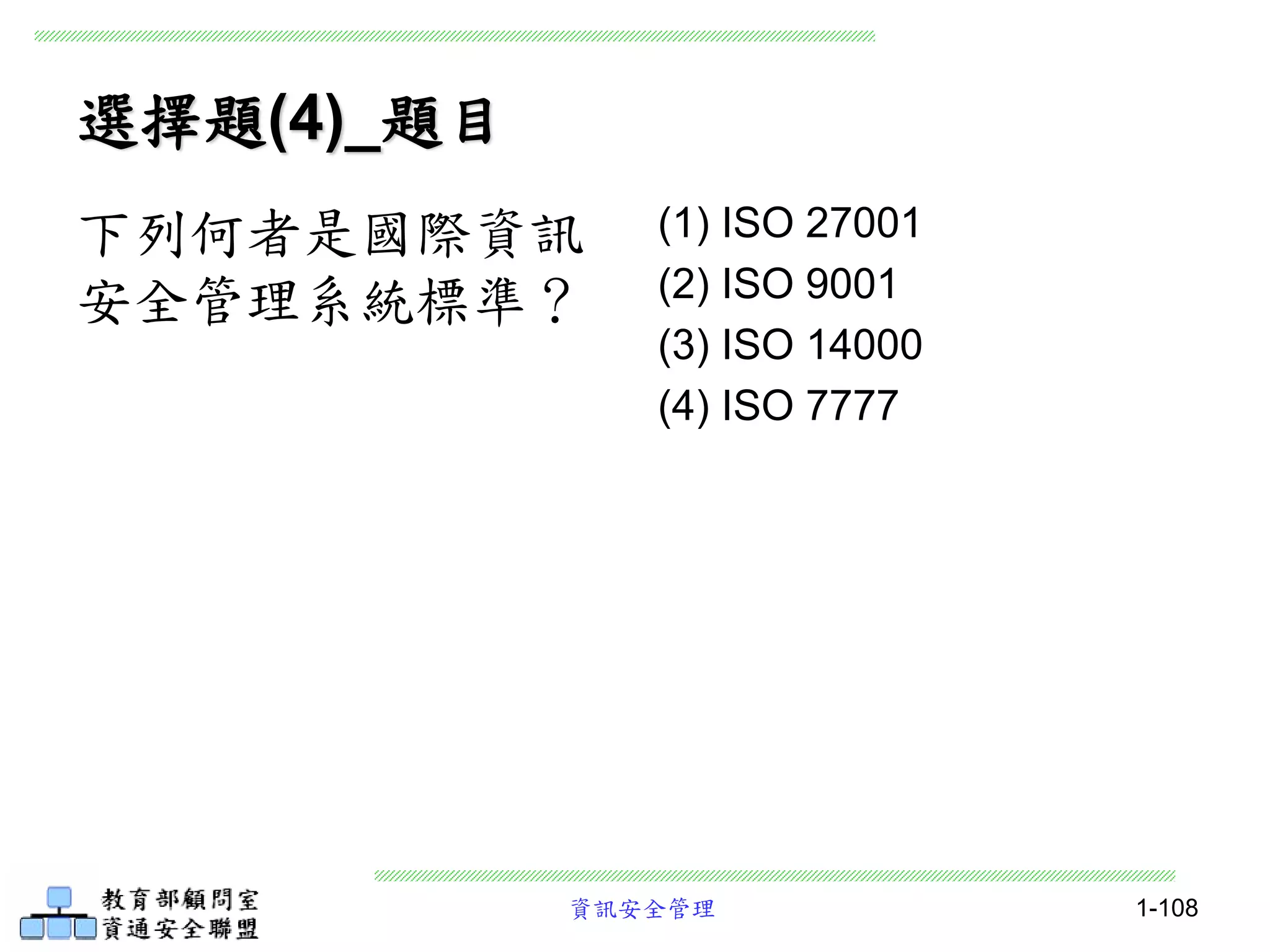 資訊安全管理 1-108
選擇題(4)_題目
(1) ISO 27001
(2) ISO 9001
(3) ISO 14000
(4) ISO 7777
下列何者是國際資訊
安全管理系統標準？
 