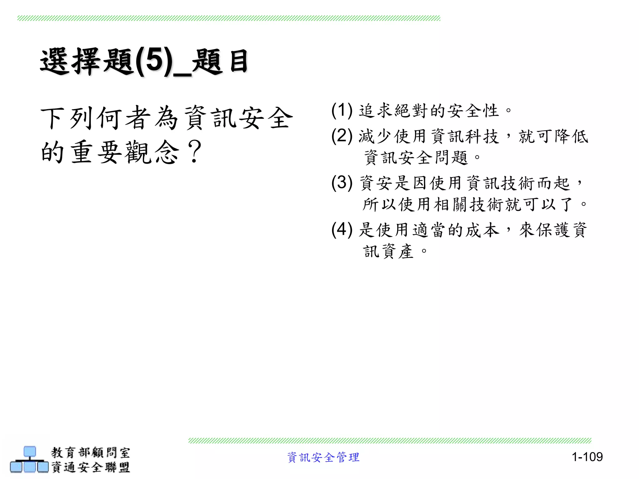 資訊安全管理 1-109
選擇題(5)_題目
(1) 追求絕對的安全性。
(2) 減少使用資訊科技，就可降低
資訊安全問題。
(3) 資安是因使用資訊技術而起，
所以使用相關技術就可以了。
(4) 是使用適當的成本，來保護資
訊資產。
下列何者為資訊安全
的重要觀念？
 