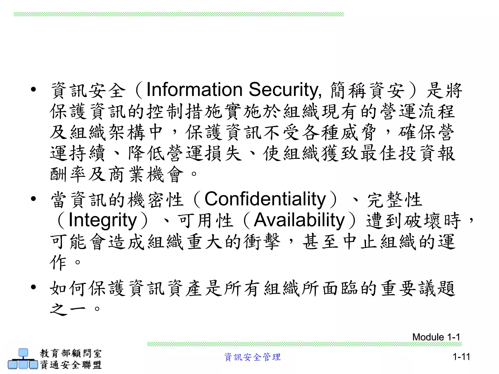 資訊安全管理 1-11
• 資訊安全（Information Security, 簡稱資安）是將
保護資訊的控制措施實施於組織現有的營運流程
及組織架構中，保護資訊不受各種威脅，確保營
運持續、降低營運損失、使組織獲致最佳投資報
酬率及商業機會。
• 當資訊的機密性（Confidentiality）、完整性
（Integrity）、可用性（Availability）遭到破壞時，
可能會造成組織重大的衝擊，甚至中止組織的運
作。
• 如何保護資訊資產是所有組織所面臨的重要議題
之一。
Module 1-1
 
