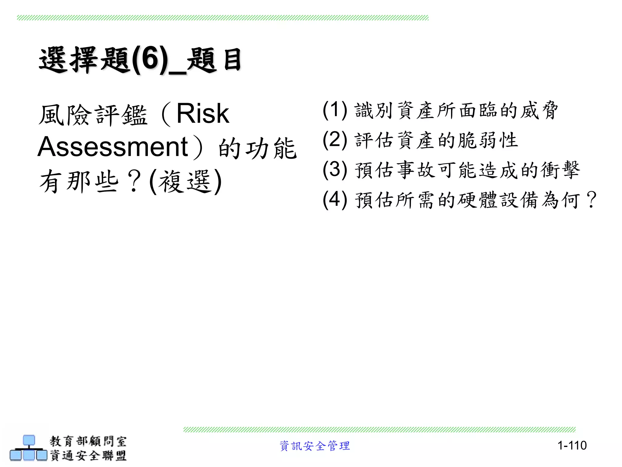資訊安全管理 1-110
選擇題(6)_題目
(1) 識別資產所面臨的威脅
(2) 評估資產的脆弱性
(3) 預估事故可能造成的衝擊
(4) 預估所需的硬體設備為何？
風險評鑑（Risk
Assessment）的功能
有那些？(複選)
 