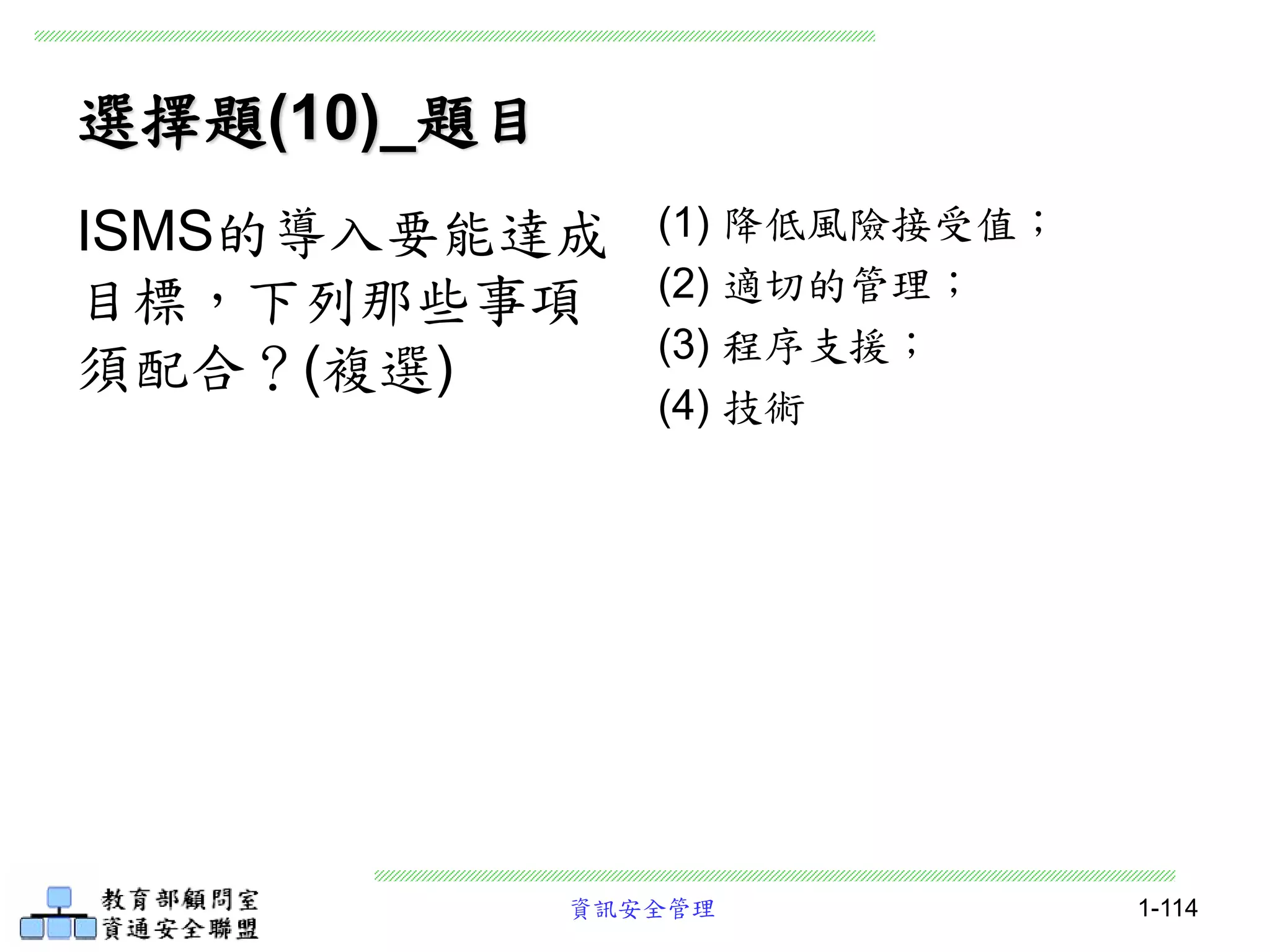 資訊安全管理 1-114
選擇題(10)_題目
(1) 降低風險接受值；
(2) 適切的管理；
(3) 程序支援；
(4) 技術
ISMS的導入要能達成
目標，下列那些事項
須配合？(複選)
 