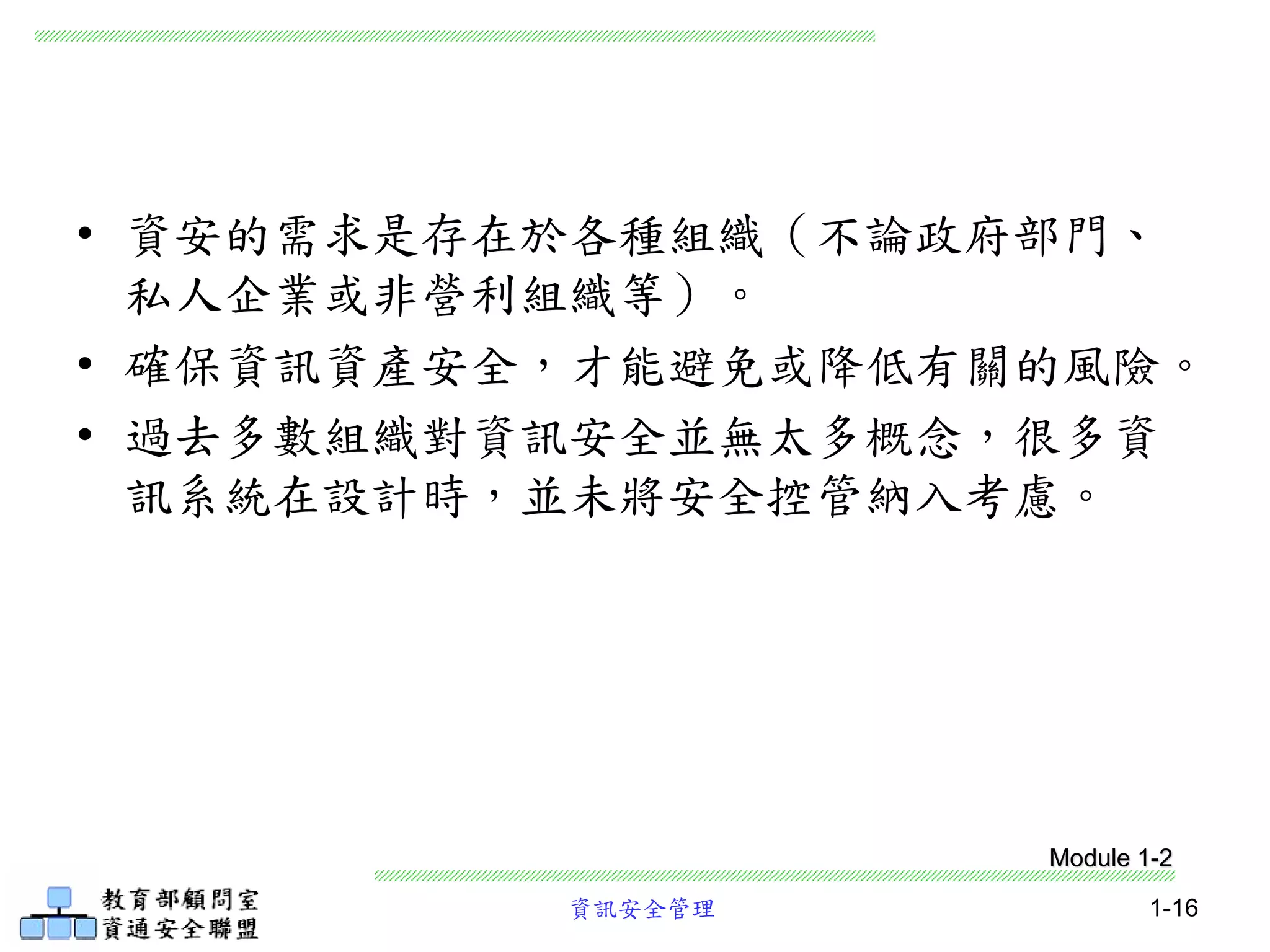 資訊安全管理 1-16
• 資安的需求是存在於各種組織（不論政府部門、
私人企業或非營利組織等）。
• 確保資訊資產安全，才能避免或降低有關的風險。
• 過去多數組織對資訊安全並無太多概念，很多資
訊系統在設計時，並未將安全控管納入考慮。
Module 1-2
 