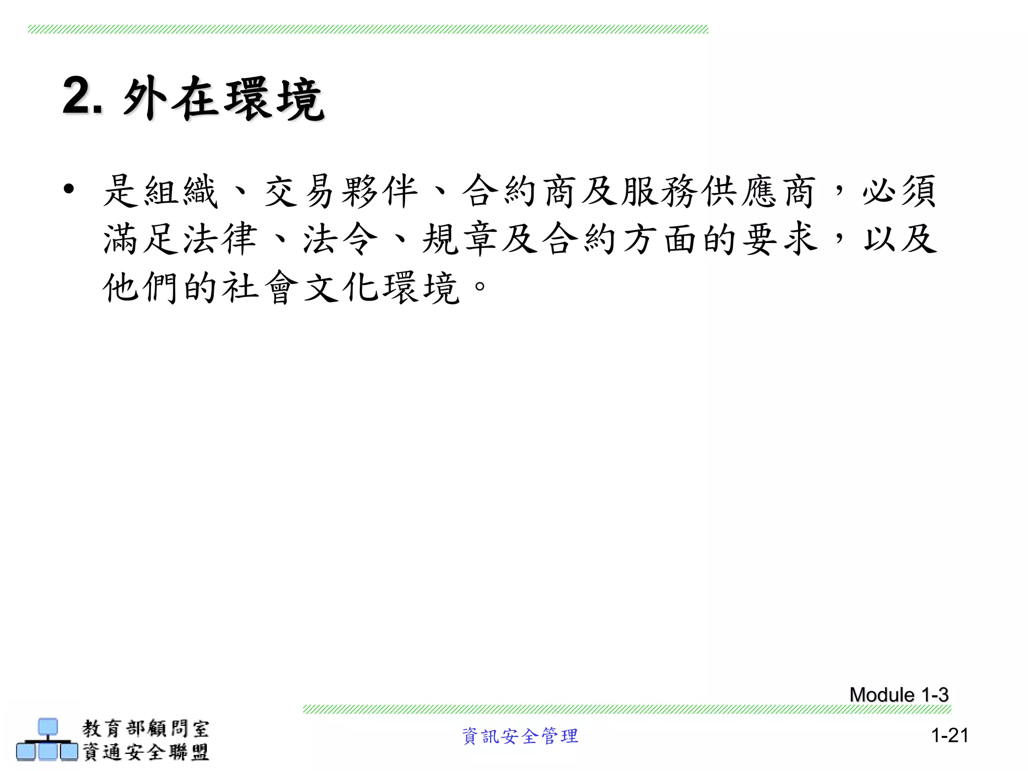 資訊安全管理 1-21
2. 外在環境
• 是組織、交易夥伴、合約商及服務供應商，必須
滿足法律、法令、規章及合約方面的要求，以及
他們的社會文化環境。
Module 1-3
 