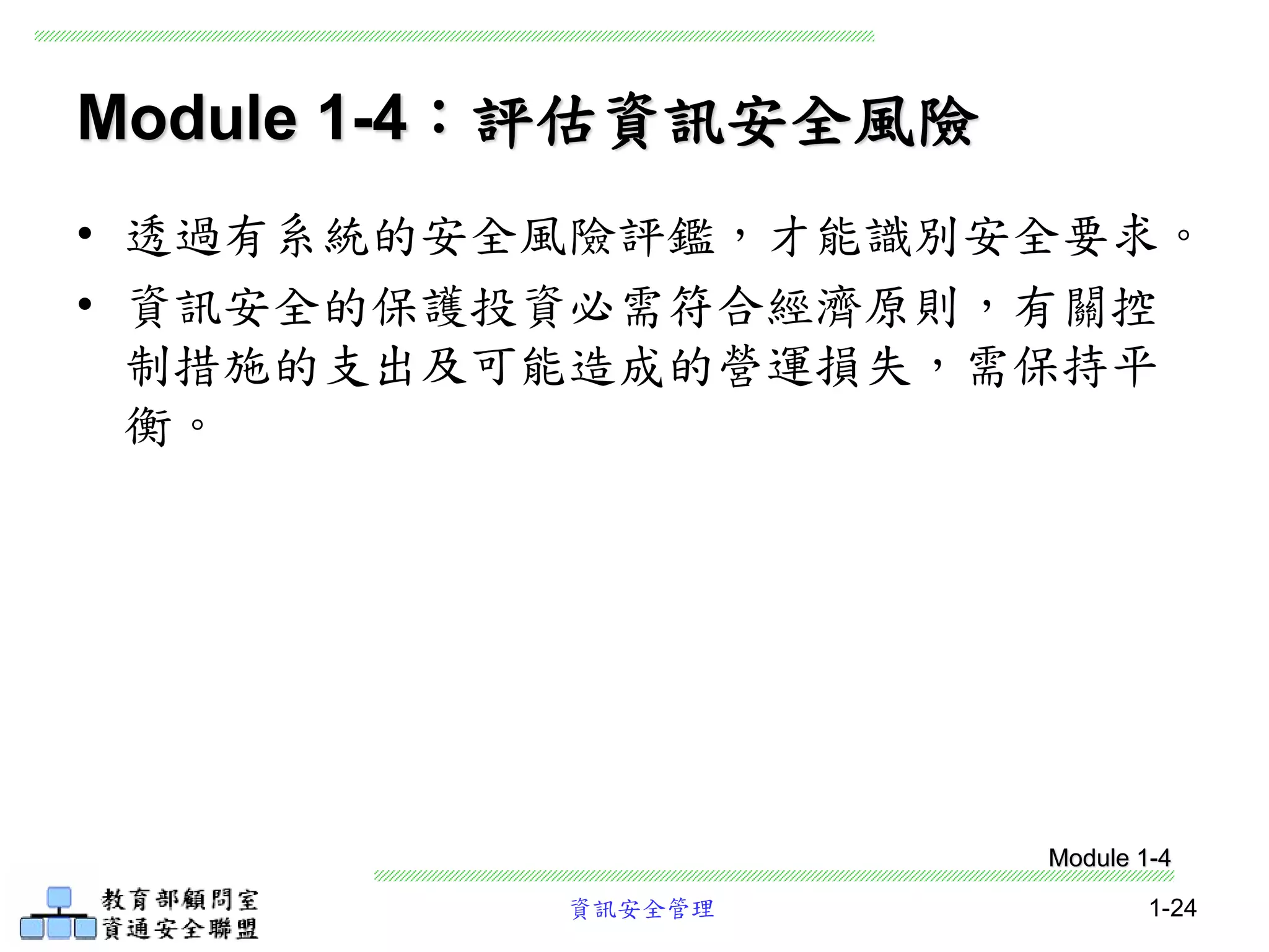 資訊安全管理 1-24
Module 1-4：評估資訊安全風險
• 透過有系統的安全風險評鑑，才能識別安全要求。
• 資訊安全的保護投資必需符合經濟原則，有關控
制措施的支出及可能造成的營運損失，需保持平
衡。
Module 1-4
 