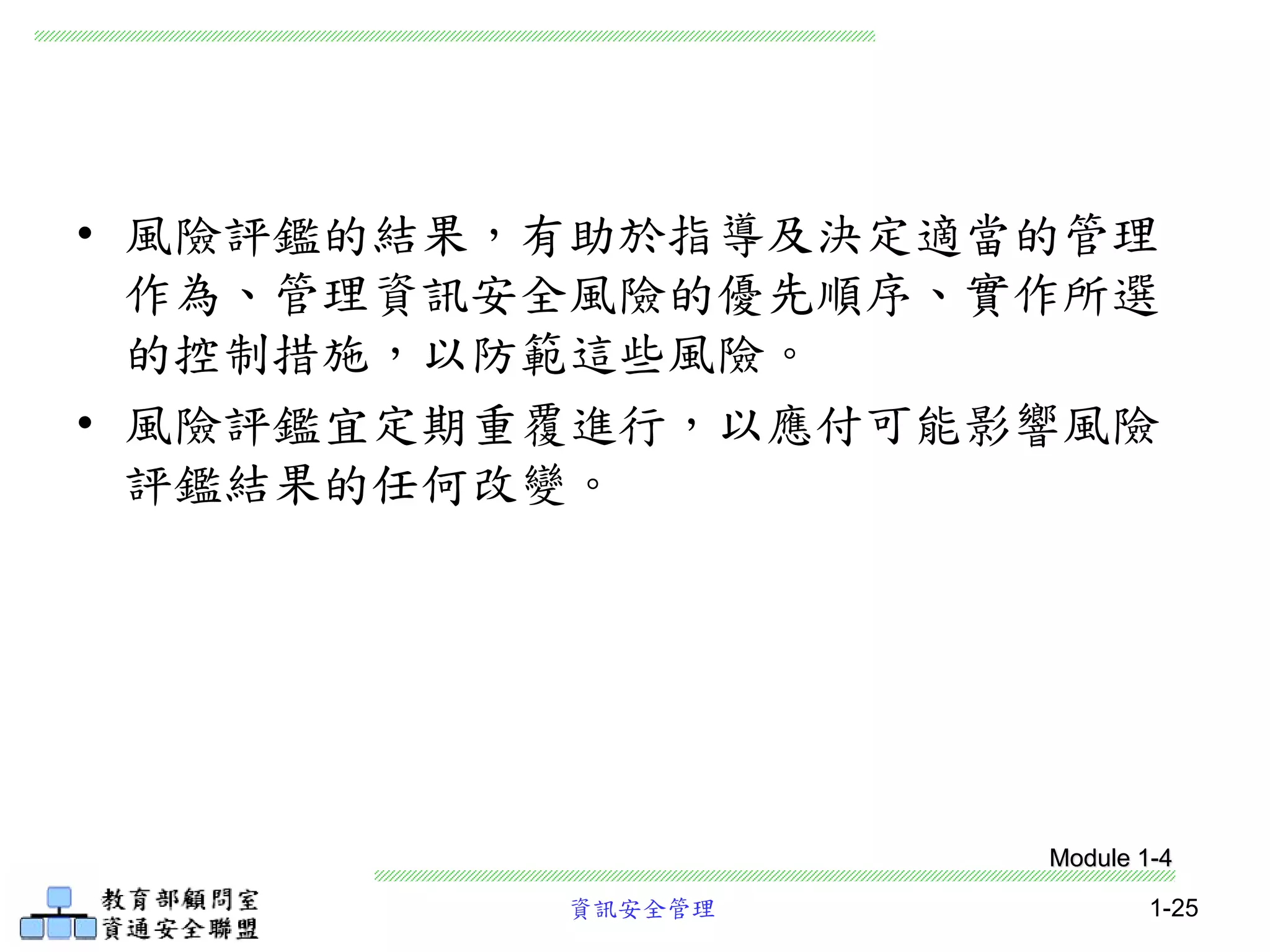 資訊安全管理 1-25
• 風險評鑑的結果，有助於指導及決定適當的管理
作為、管理資訊安全風險的優先順序、實作所選
的控制措施，以防範這些風險。
• 風險評鑑宜定期重覆進行，以應付可能影響風險
評鑑結果的任何改變。
Module 1-4
 