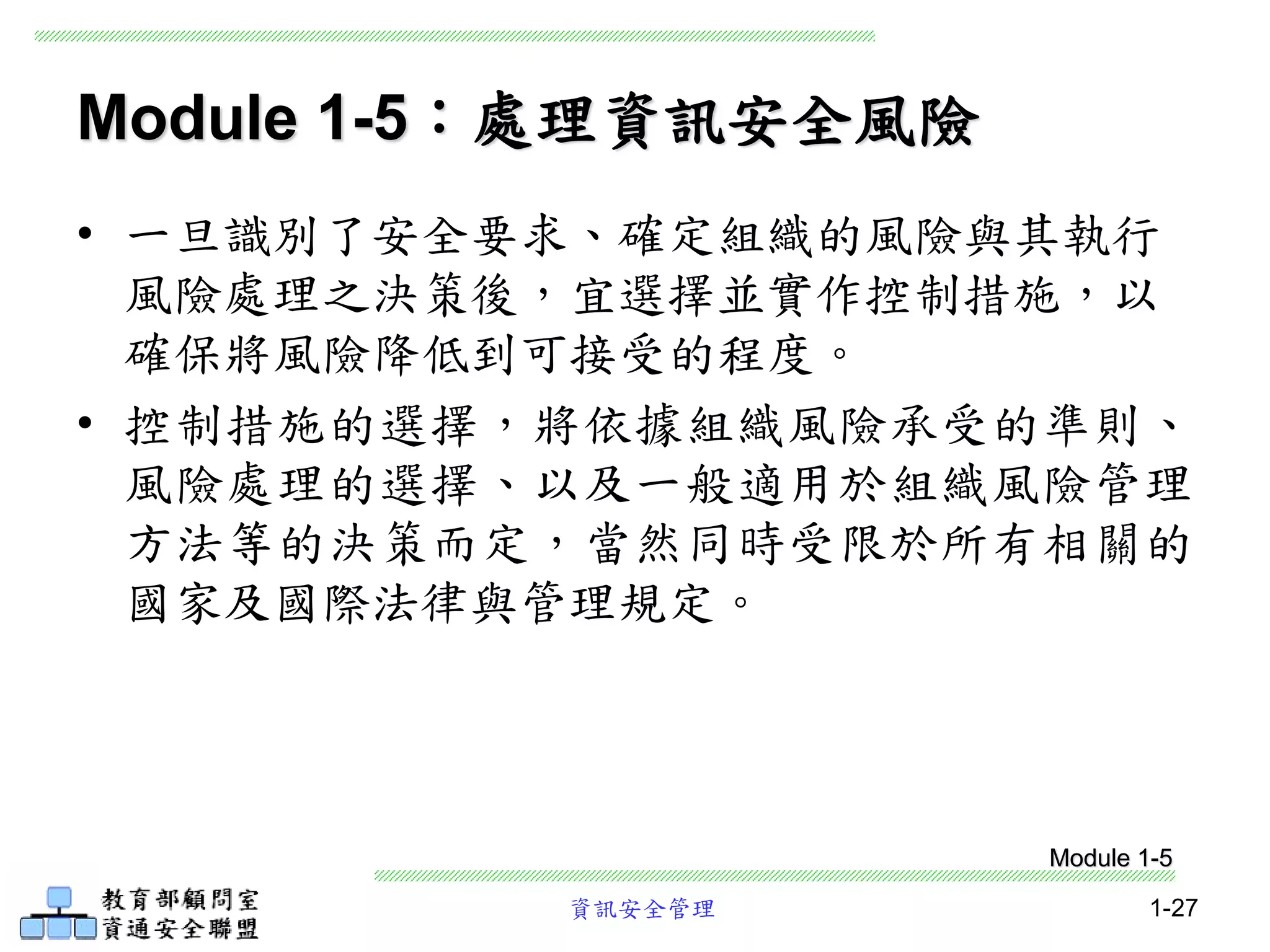 資訊安全管理 1-27
Module 1-5：處理資訊安全風險
• 一旦識別了安全要求、確定組織的風險與其執行
風險處理之決策後，宜選擇並實作控制措施，以
確保將風險降低到可接受的程度。
• 控制措施的選擇，將依據組織風險承受的準則、
風險處理的選擇、以及一般適用於組織風險管理
方法等的決策而定，當然同時受限於所有相關的
國家及國際法律與管理規定。
Module 1-5
 