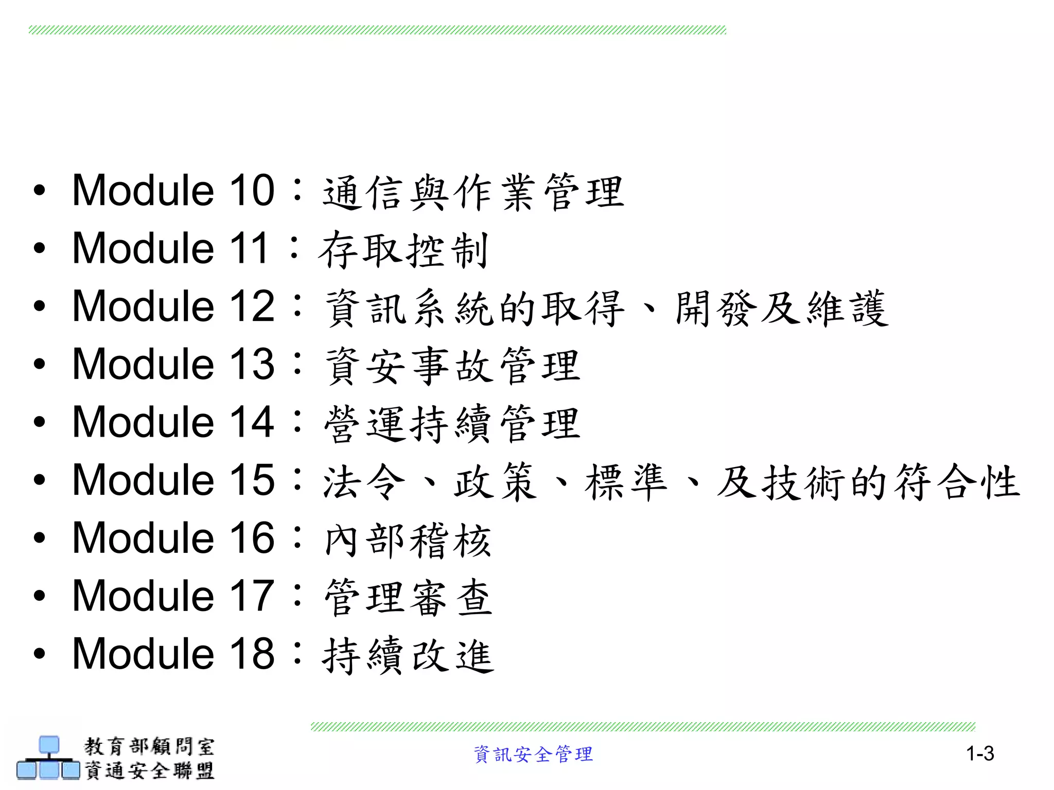 資訊安全管理 1-3
• Module 10：通信與作業管理
• Module 11：存取控制
• Module 12：資訊系統的取得、開發及維護
• Module 13：資安事故管理
• Module 14：營運持續管理
• Module 15：法令、政策、標準、及技術的符合性
• Module 16：內部稽核
• Module 17：管理審查
• Module 18：持續改進
 