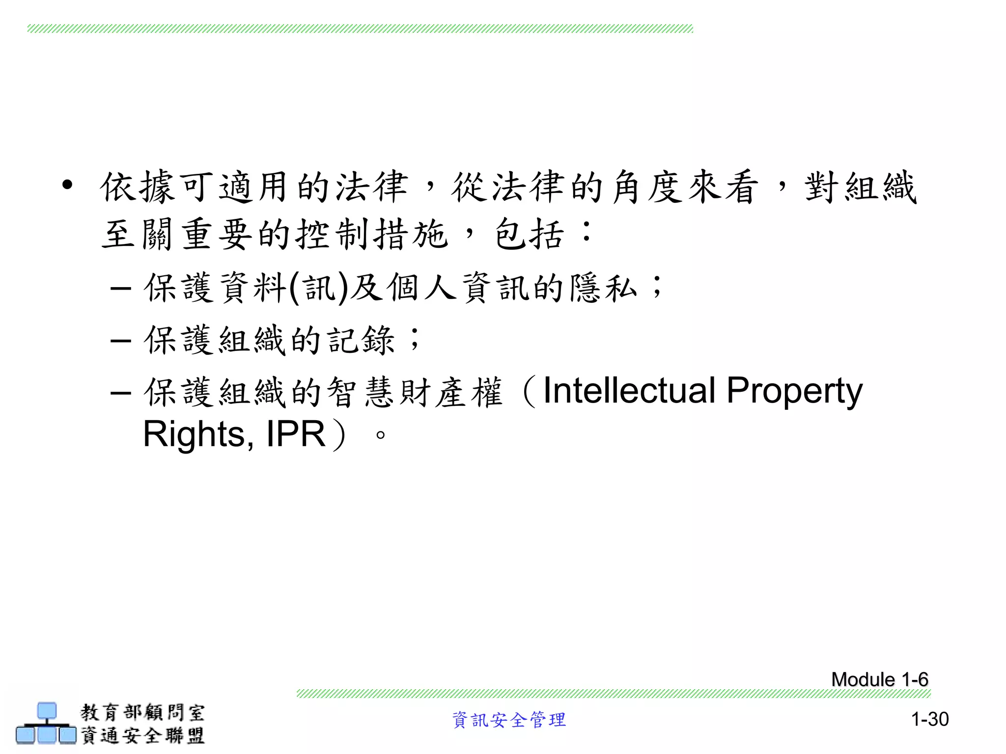 資訊安全管理 1-30
• 依據可適用的法律，從法律的角度來看，對組織
至關重要的控制措施，包括：
– 保護資料(訊)及個人資訊的隱私；
– 保護組織的記錄；
– 保護組織的智慧財產權（Intellectual Property
Rights, IPR）。
Module 1-6
 
