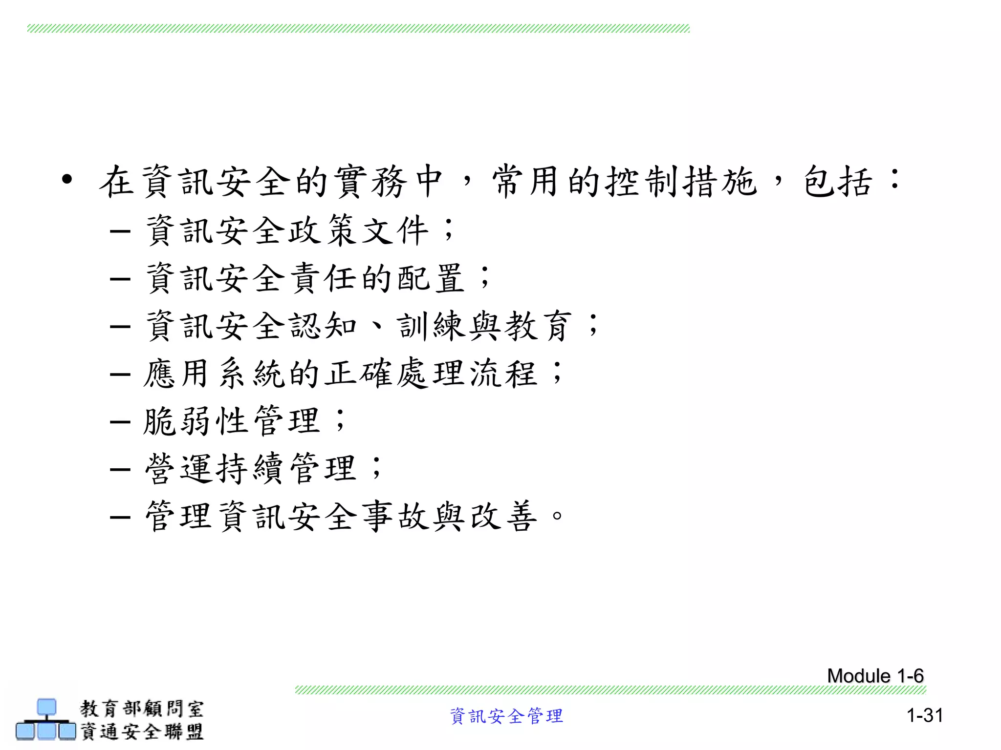 資訊安全管理 1-31
• 在資訊安全的實務中，常用的控制措施，包括：
– 資訊安全政策文件；
– 資訊安全責任的配置；
– 資訊安全認知、訓練與教育；
– 應用系統的正確處理流程；
– 脆弱性管理；
– 營運持續管理；
– 管理資訊安全事故與改善。
Module 1-6
 