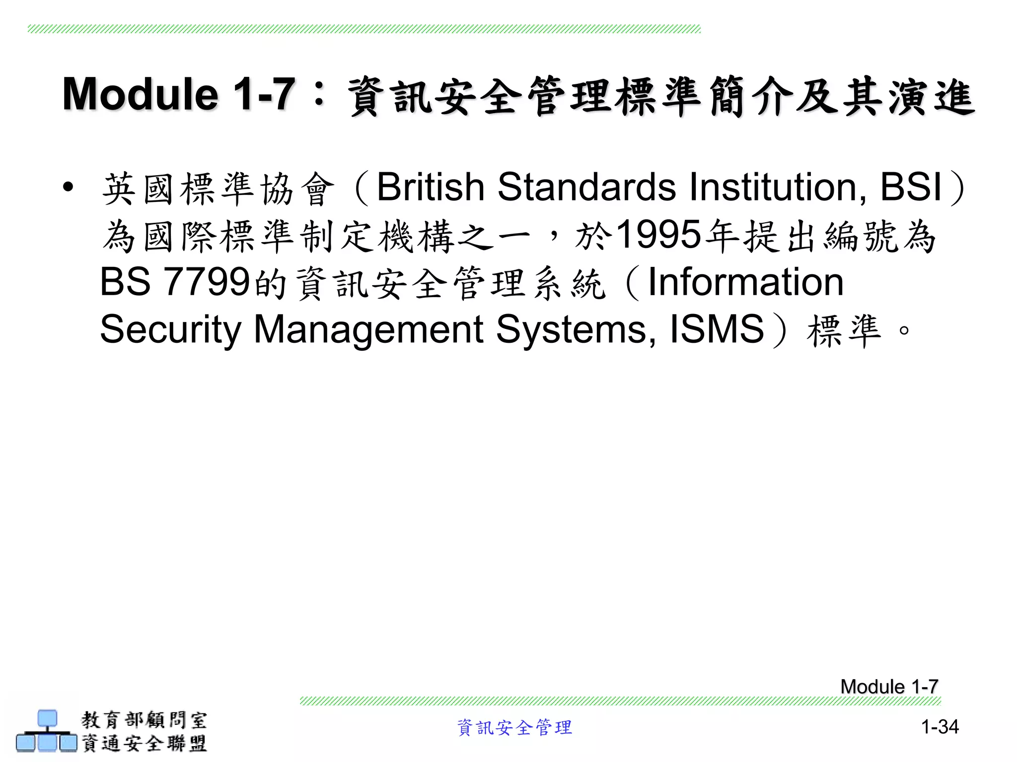 資訊安全管理 1-34
Module 1-7：資訊安全管理標準簡介及其演進
• 英國標準協會（British Standards Institution, BSI）
為國際標準制定機構之一，於1995年提出編號為
BS 7799的資訊安全管理系統（Information
Security Management Systems, ISMS）標準。
Module 1-7
 