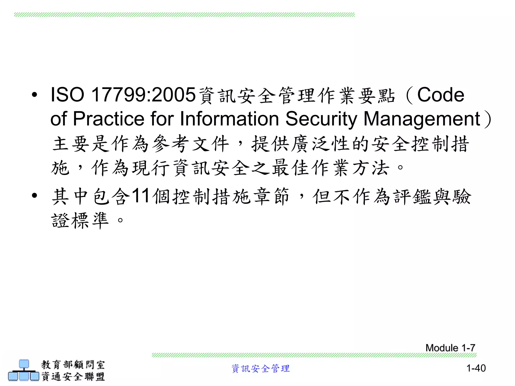 資訊安全管理 1-40
• ISO 17799:2005資訊安全管理作業要點（Code
of Practice for Information Security Management）
主要是作為參考文件，提供廣泛性的安全控制措
施，作為現行資訊安全之最佳作業方法。
• 其中包含11個控制措施章節，但不作為評鑑與驗
證標準。
Module 1-7
 