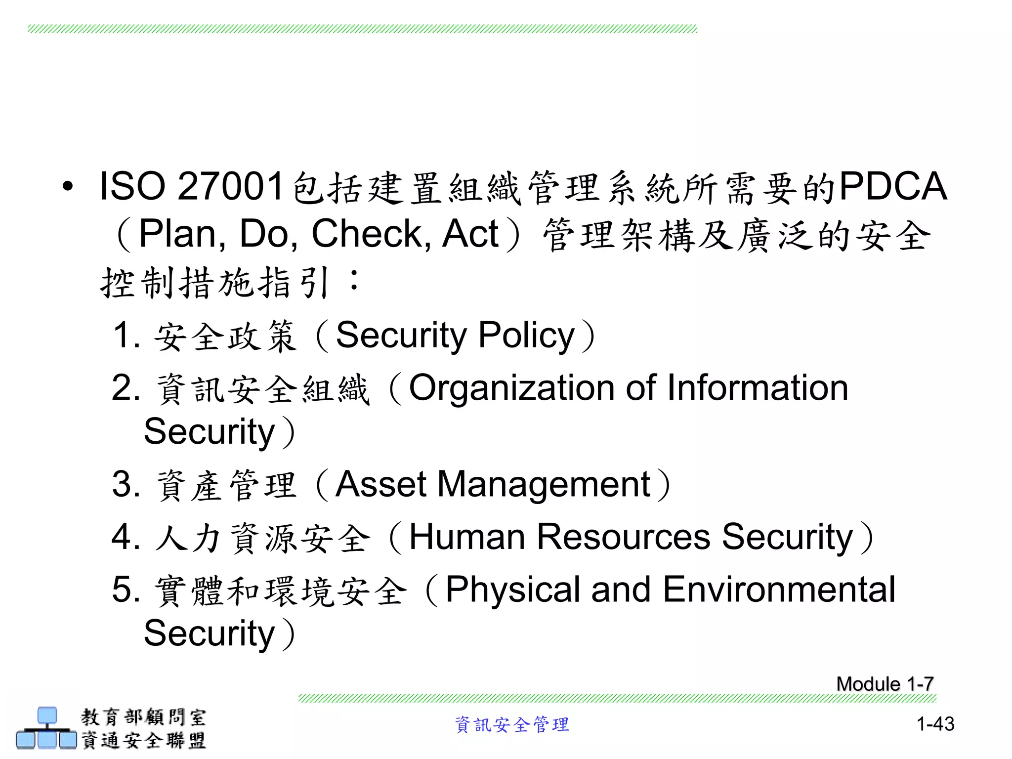 資訊安全管理 1-43
• ISO 27001包括建置組織管理系統所需要的PDCA
（Plan, Do, Check, Act）管理架構及廣泛的安全
控制措施指引：
1. 安全政策（Security Policy）
2. 資訊安全組織（Organization of Information
Security）
3. 資產管理（Asset Management）
4. 人力資源安全（Human Resources Security）
5. 實體和環境安全（Physical and Environmental
Security）
Module 1-7
 