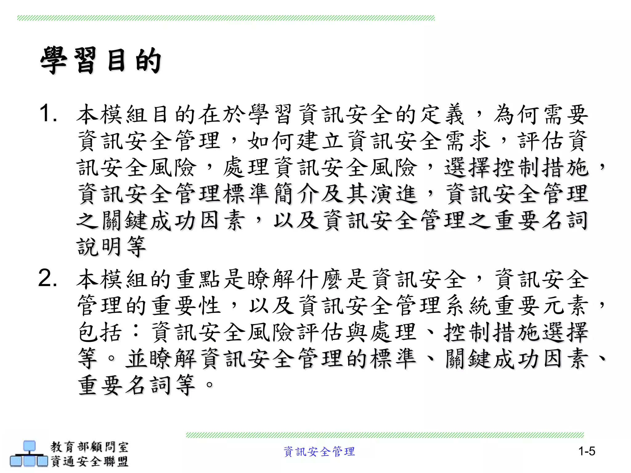 資訊安全管理 1-5
學習目的
1. 本模組目的在於學習資訊安全的定義，為何需要
資訊安全管理，如何建立資訊安全需求，評估資
訊安全風險，處理資訊安全風險，選擇控制措施，
資訊安全管理標準簡介及其演進，資訊安全管理
之關鍵成功因素，以及資訊安全管理之重要名詞
說明等
2. 本模組的重點是瞭解什麼是資訊安全，資訊安全
管理的重要性，以及資訊安全管理系統重要元素，
包括：資訊安全風險評估與處理、控制措施選擇
等。並瞭解資訊安全管理的標準、關鍵成功因素、
重要名詞等。
 