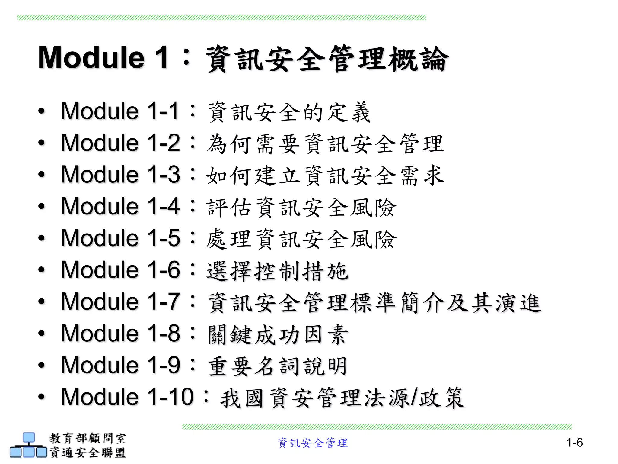 資訊安全管理 1-6
Module 1：資訊安全管理概論
• Module 1-1：資訊安全的定義
• Module 1-2：為何需要資訊安全管理
• Module 1-3：如何建立資訊安全需求
• Module 1-4：評估資訊安全風險
• Module 1-5：處理資訊安全風險
• Module 1-6：選擇控制措施
• Module 1-7：資訊安全管理標準簡介及其演進
• Module 1-8：關鍵成功因素
• Module 1-9：重要名詞說明
• Module 1-10：我國資安管理法源/政策
 