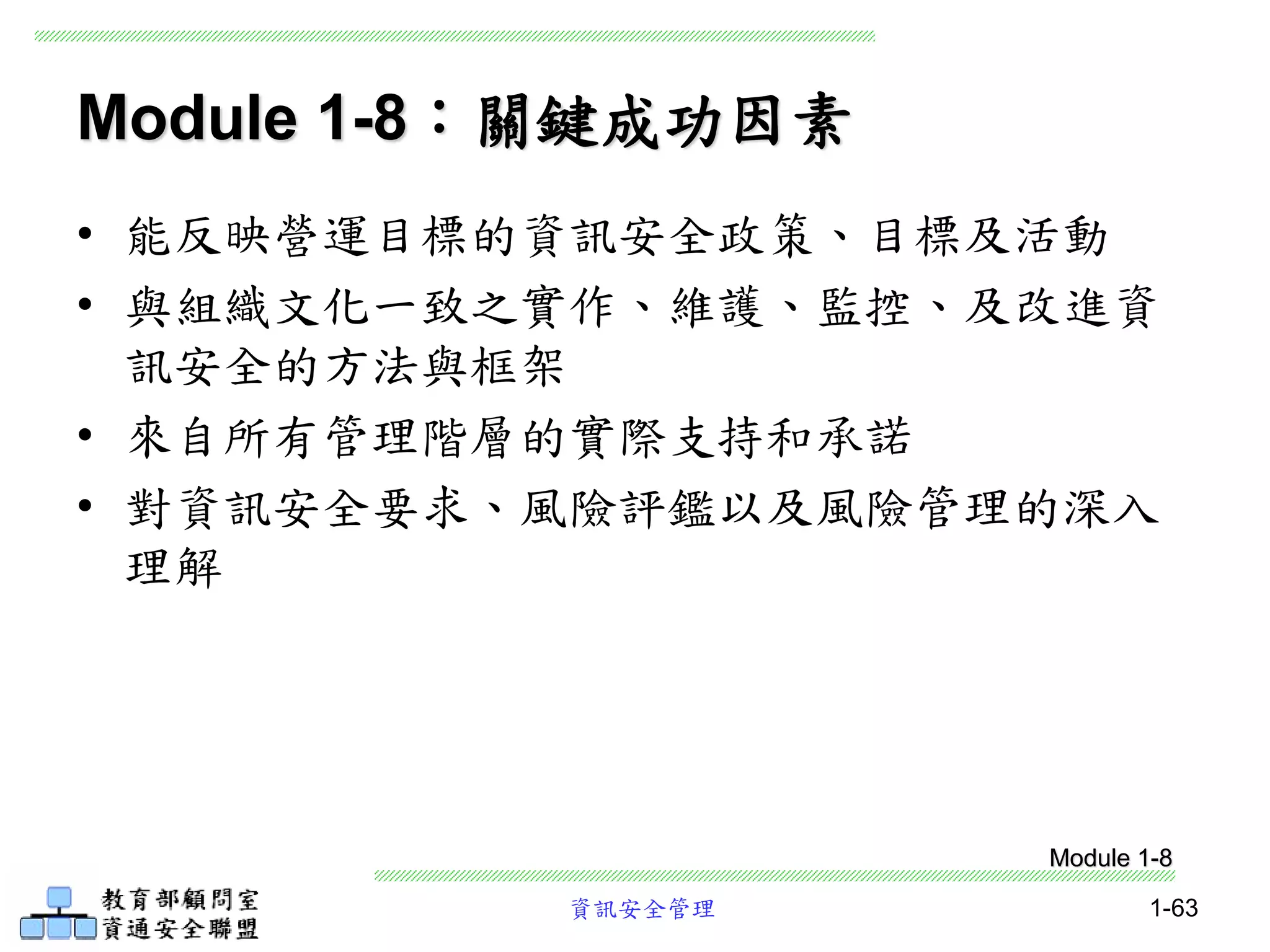 資訊安全管理 1-63
Module 1-8：關鍵成功因素
• 能反映營運目標的資訊安全政策、目標及活動
• 與組織文化一致之實作、維護、監控、及改進資
訊安全的方法與框架
• 來自所有管理階層的實際支持和承諾
• 對資訊安全要求、風險評鑑以及風險管理的深入
理解
Module 1-8
 
