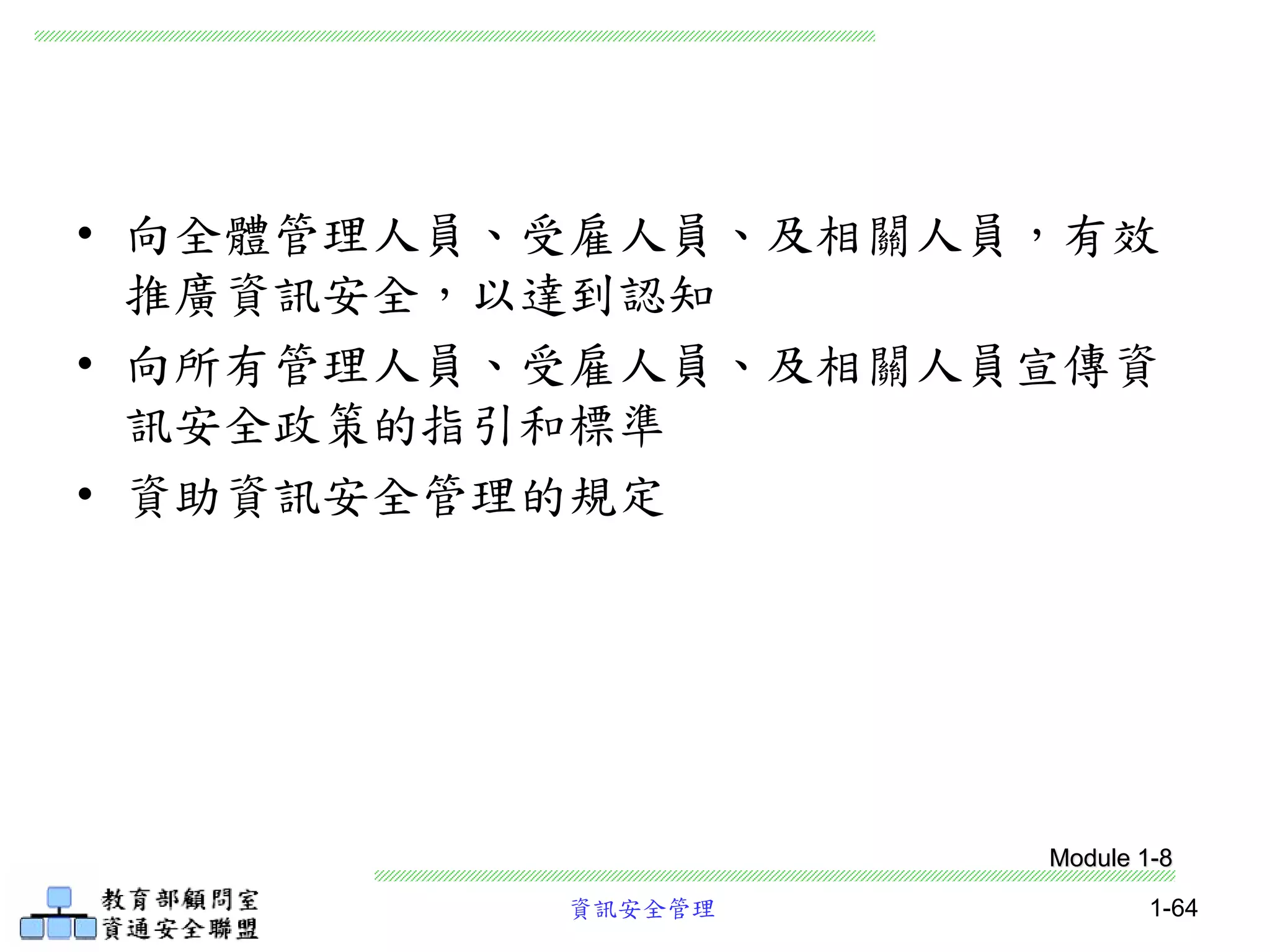 資訊安全管理 1-64
• 向全體管理人員、受雇人員、及相關人員，有效
推廣資訊安全，以達到認知
• 向所有管理人員、受雇人員、及相關人員宣傳資
訊安全政策的指引和標準
• 資助資訊安全管理的規定
Module 1-8
 
