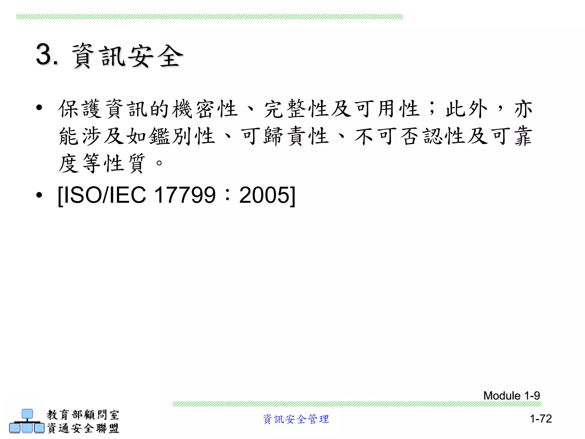 資訊安全管理 1-72
3. 資訊安全
• 保護資訊的機密性、完整性及可用性；此外，亦
能涉及如鑑別性、可歸責性、不可否認性及可靠
度等性質。
• [ISO/IEC 17799：2005]
Module 1-9
 