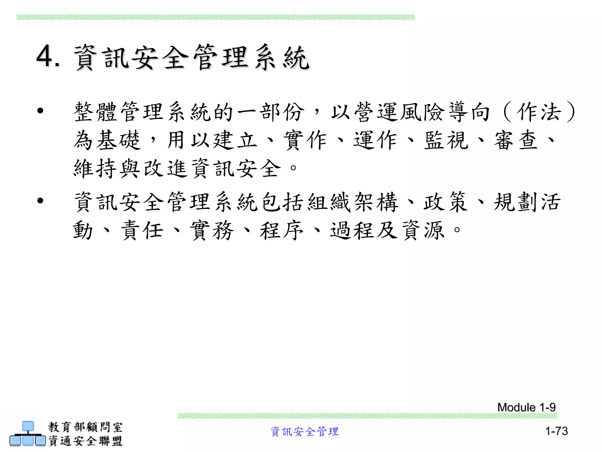 資訊安全管理 1-73
4. 資訊安全管理系統
• 整體管理系統的一部份，以營運風險導向（作法）
為基礎，用以建立、實作、運作、監視、審查、
維持與改進資訊安全。
• 資訊安全管理系統包括組織架構、政策、規劃活
動、責任、實務、程序、過程及資源。
Module 1-9
 