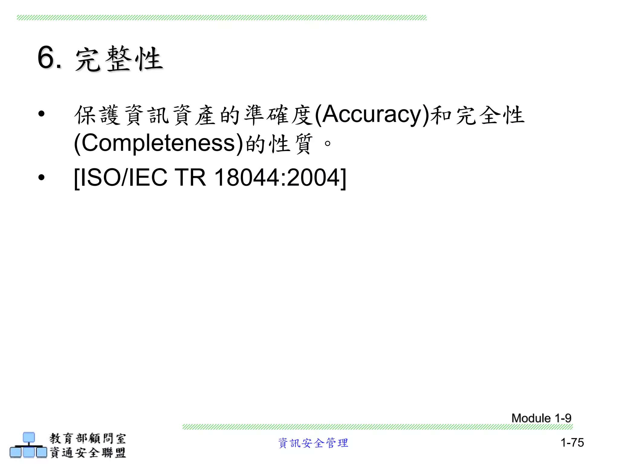 資訊安全管理 1-75
6. 完整性
• 保護資訊資產的準確度(Accuracy)和完全性
(Completeness)的性質。
• [ISO/IEC TR 18044:2004]
Module 1-9
 