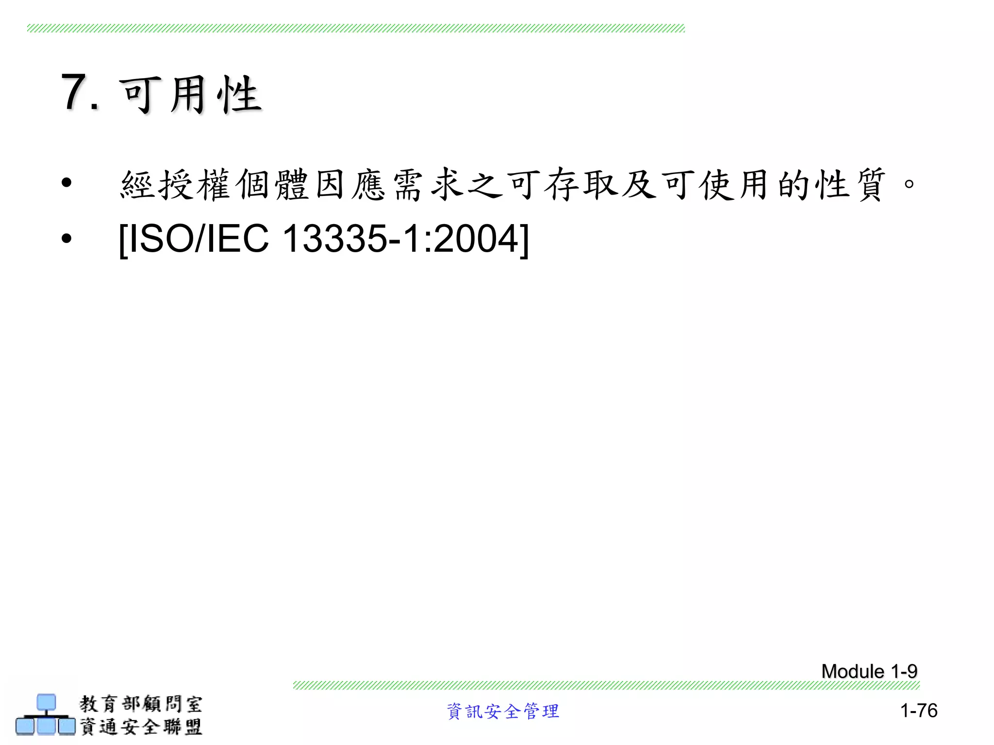 資訊安全管理 1-76
• 經授權個體因應需求之可存取及可使用的性質。
• [ISO/IEC 13335-1:2004]
7. 可用性
Module 1-9
 