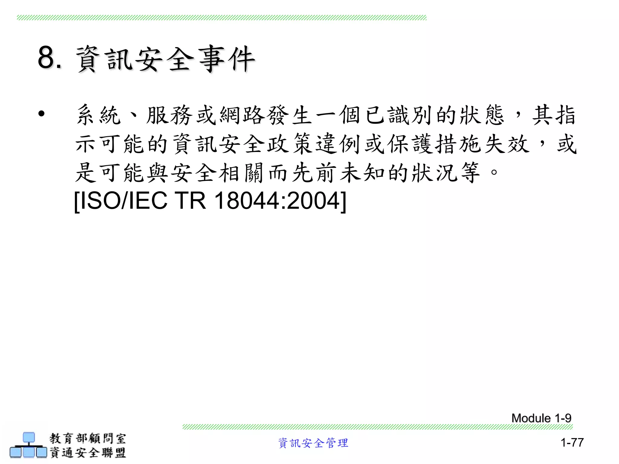 資訊安全管理 1-77
8. 資訊安全事件
• 系統、服務或網路發生一個已識別的狀態，其指
示可能的資訊安全政策違例或保護措施失效，或
是可能與安全相關而先前未知的狀況等。
[ISO/IEC TR 18044:2004]
Module 1-9
 
