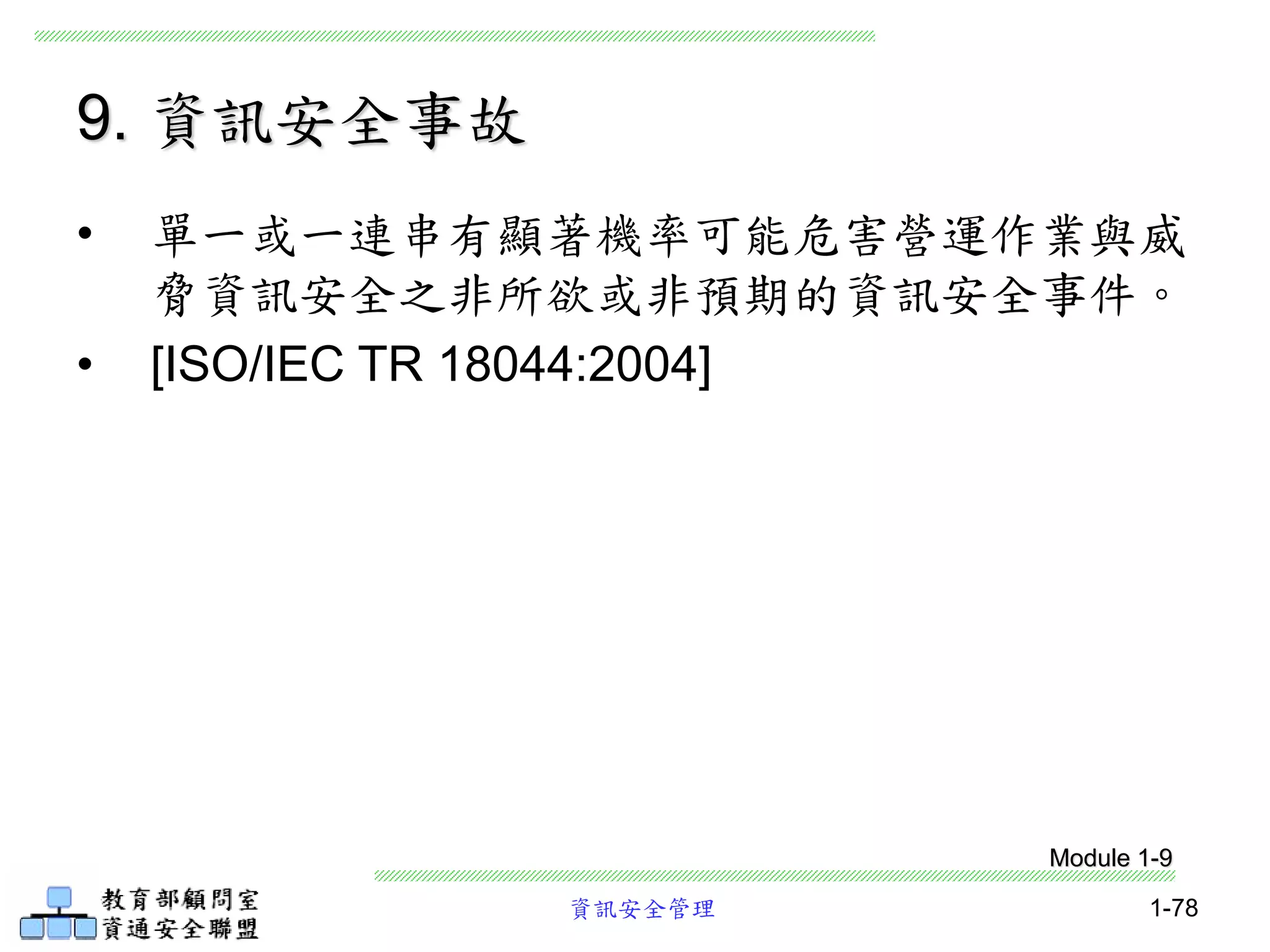 資訊安全管理 1-78
9. 資訊安全事故
• 單一或一連串有顯著機率可能危害營運作業與威
脅資訊安全之非所欲或非預期的資訊安全事件。
• [ISO/IEC TR 18044:2004]
Module 1-9
 