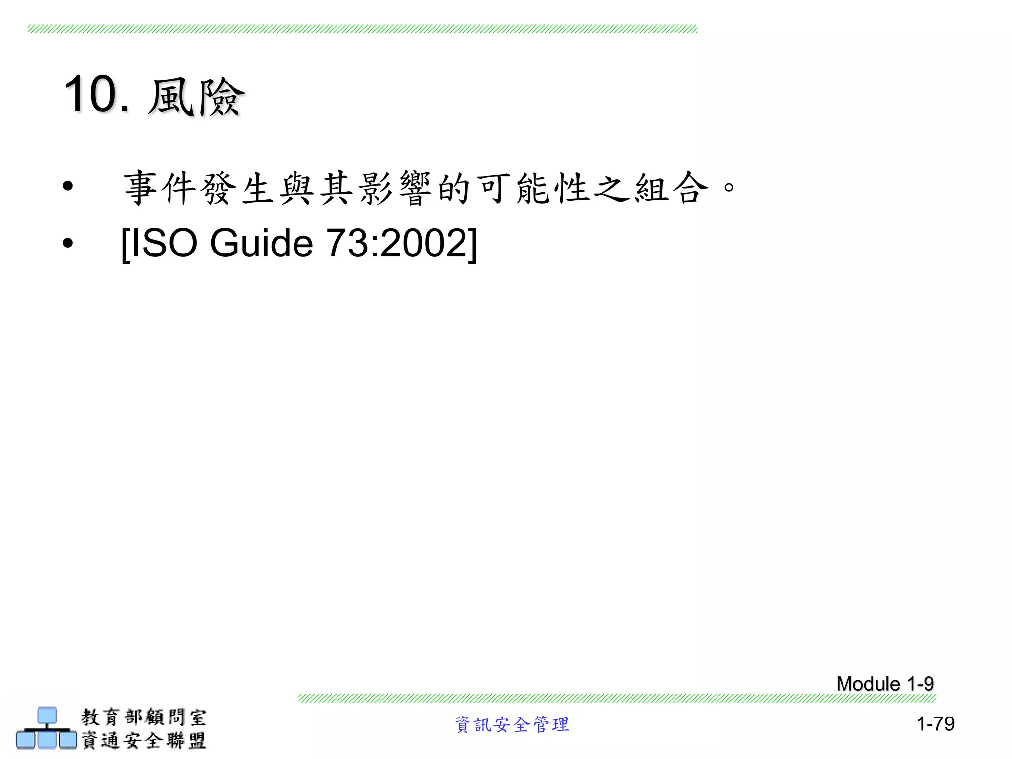 資訊安全管理 1-79
10. 風險
• 事件發生與其影響的可能性之組合。
• [ISO Guide 73:2002]
Module 1-9
 