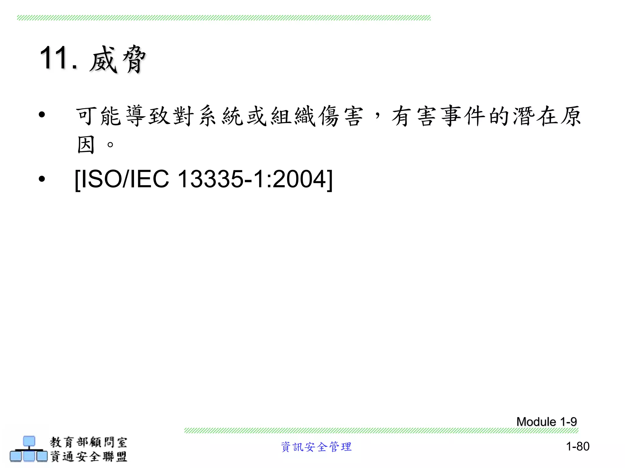 資訊安全管理 1-80
11. 威脅
• 可能導致對系統或組織傷害，有害事件的潛在原
因。
• [ISO/IEC 13335-1:2004]
Module 1-9
 