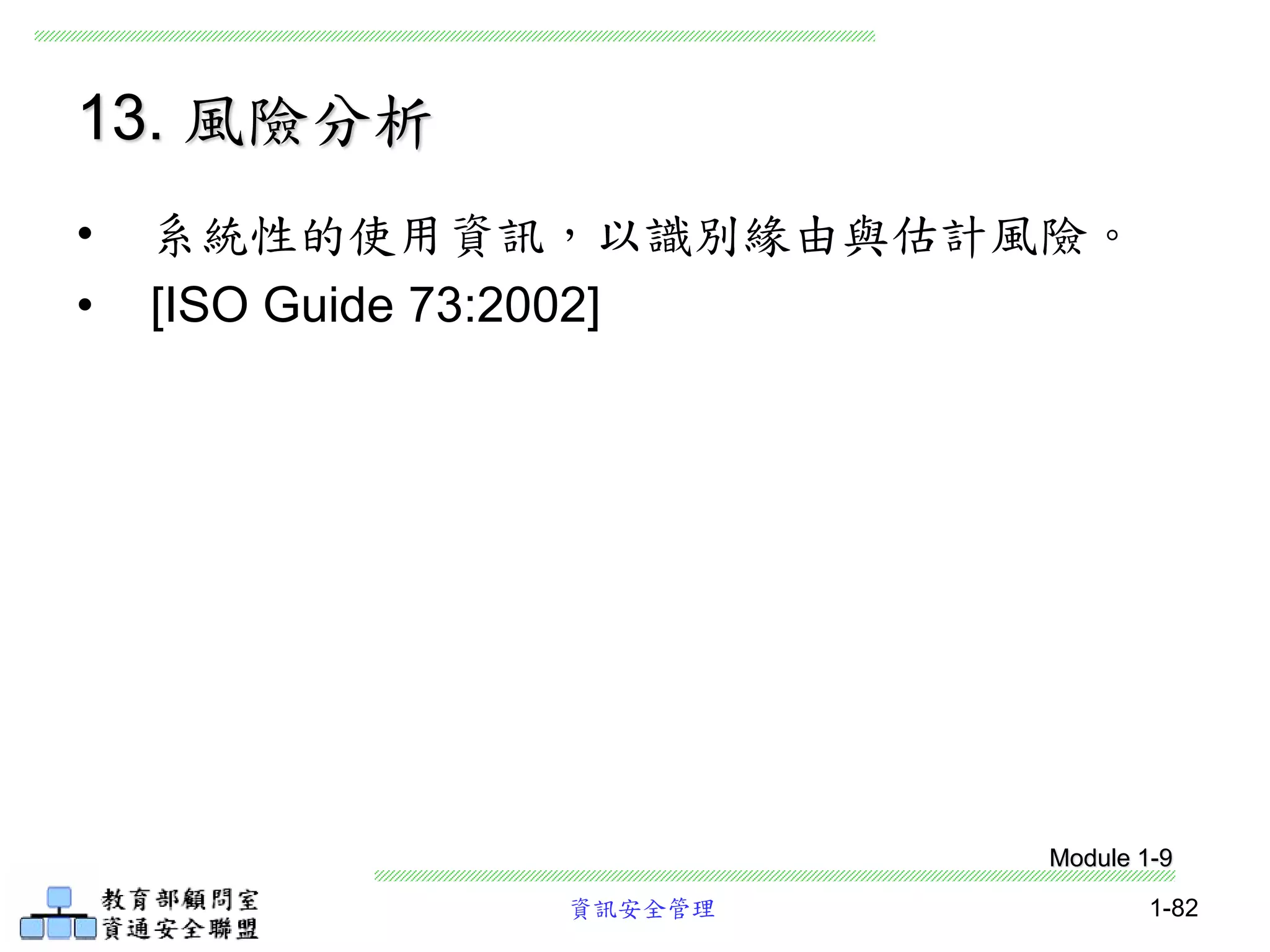 資訊安全管理 1-82
13. 風險分析
• 系統性的使用資訊，以識別緣由與估計風險。
• [ISO Guide 73:2002]
Module 1-9
 