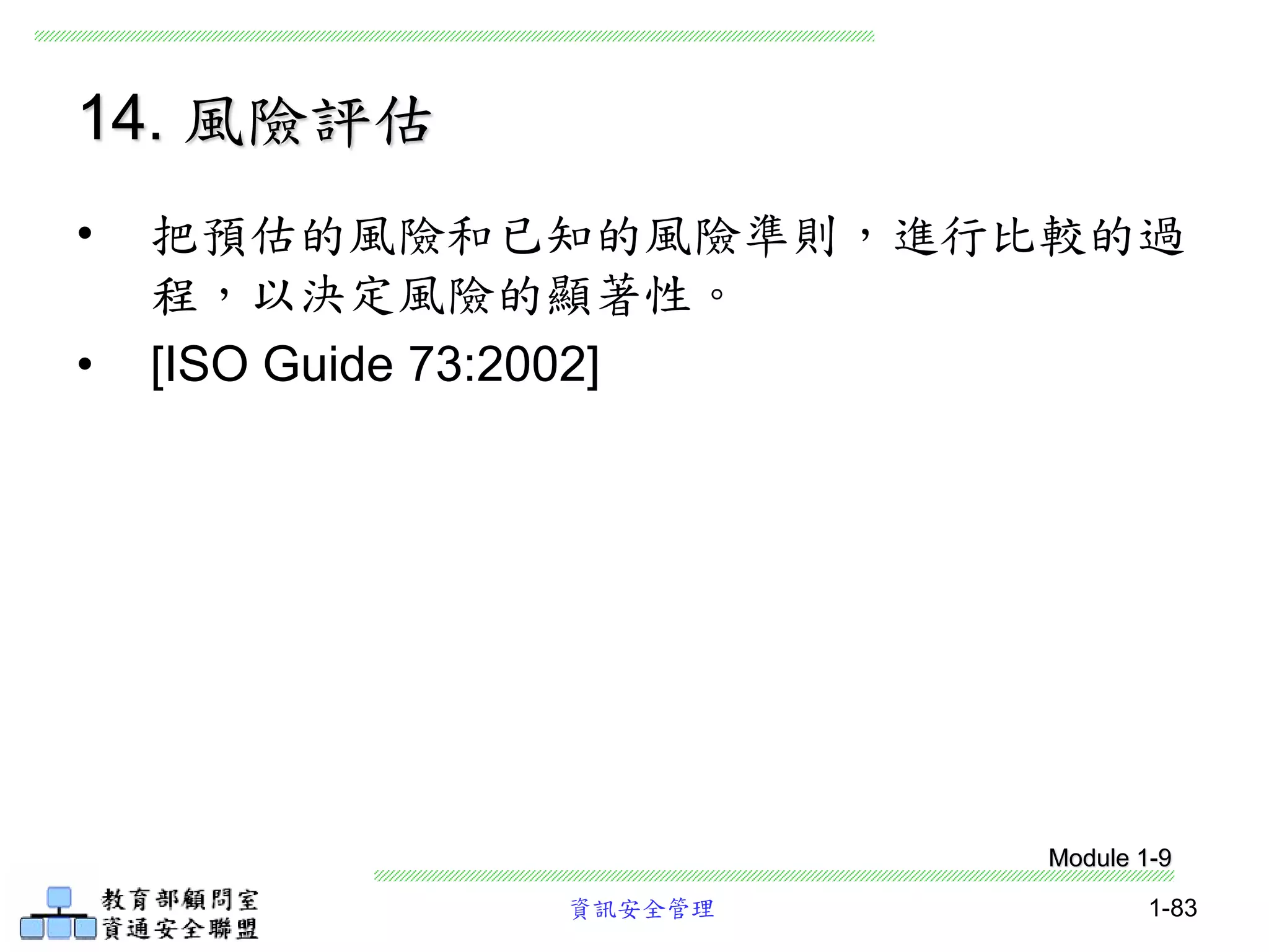 資訊安全管理 1-83
14. 風險評估
• 把預估的風險和已知的風險準則，進行比較的過
程，以決定風險的顯著性。
• [ISO Guide 73:2002]
Module 1-9
 