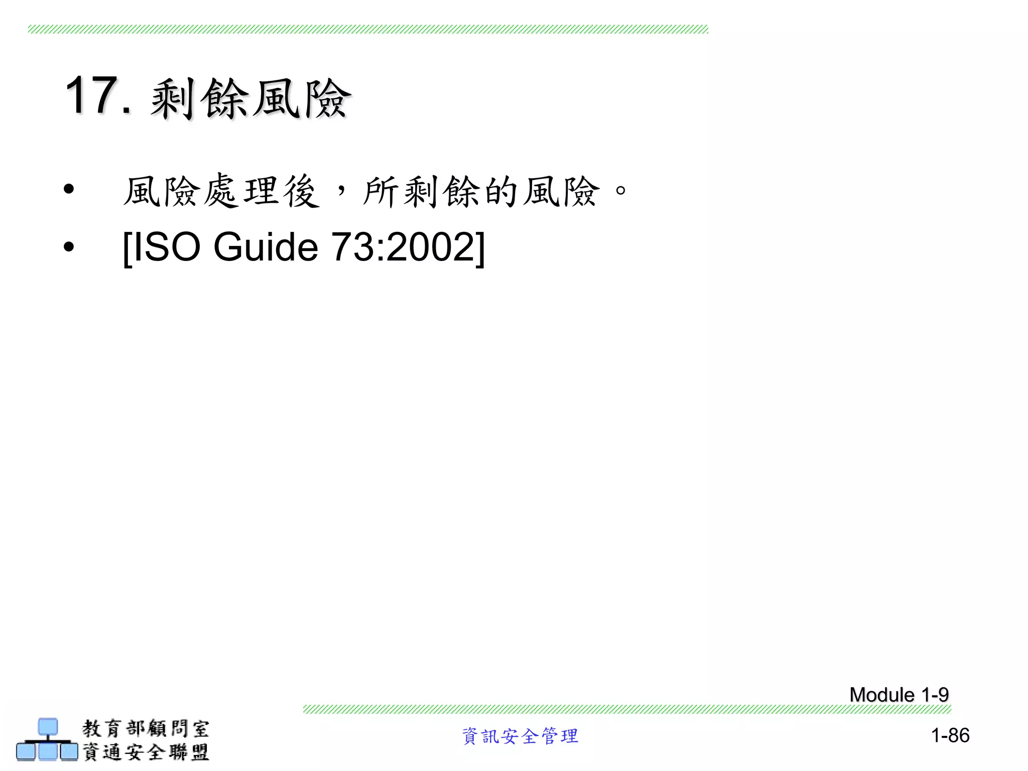資訊安全管理 1-86
17. 剩餘風險
• 風險處理後，所剩餘的風險。
• [ISO Guide 73:2002]
Module 1-9
 