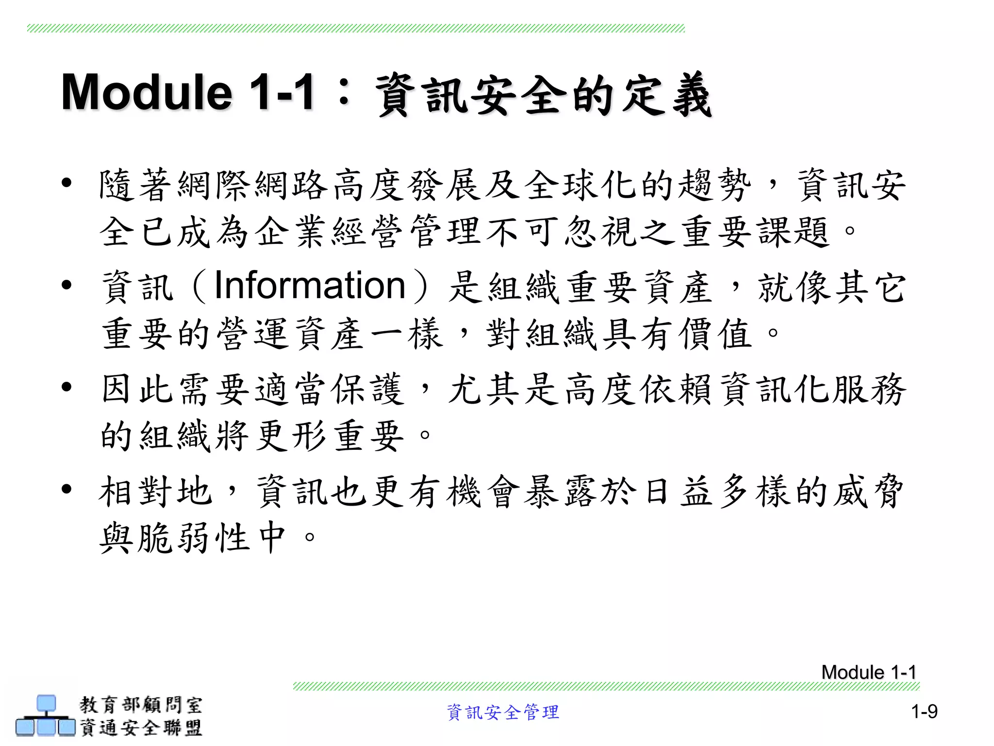 資訊安全管理 1-9
Module 1-1：資訊安全的定義
• 隨著網際網路高度發展及全球化的趨勢，資訊安
全已成為企業經營管理不可忽視之重要課題。
• 資訊（Information）是組織重要資產，就像其它
重要的營運資產一樣，對組織具有價值。
• 因此需要適當保護，尤其是高度依賴資訊化服務
的組織將更形重要。
• 相對地，資訊也更有機會暴露於日益多樣的威脅
與脆弱性中。
Module 1-1
 