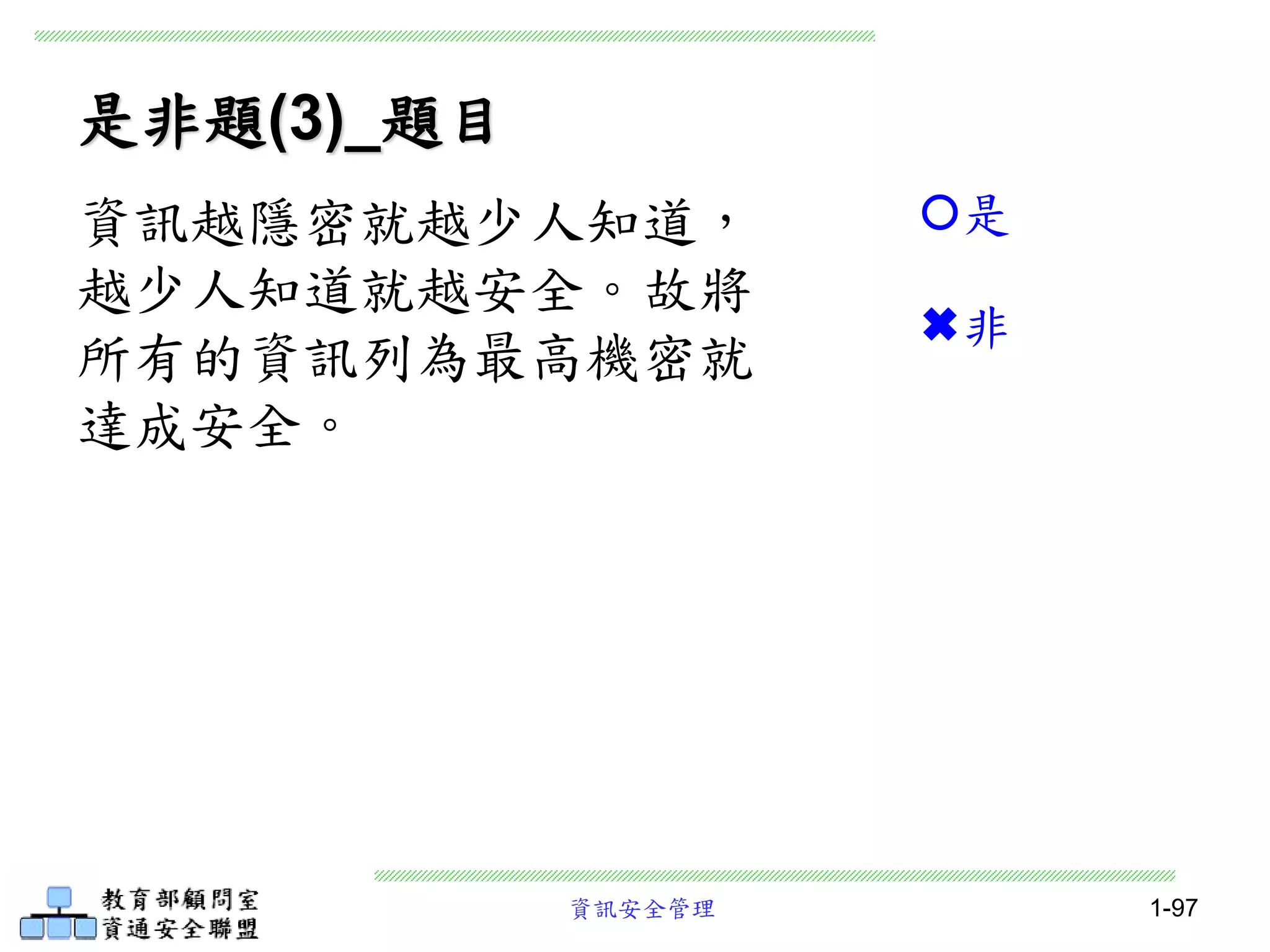 資訊安全管理 1-97
是非題(3)_題目
資訊越隱密就越少人知道，
越少人知道就越安全。故將
所有的資訊列為最高機密就
達成安全。
是
非
 