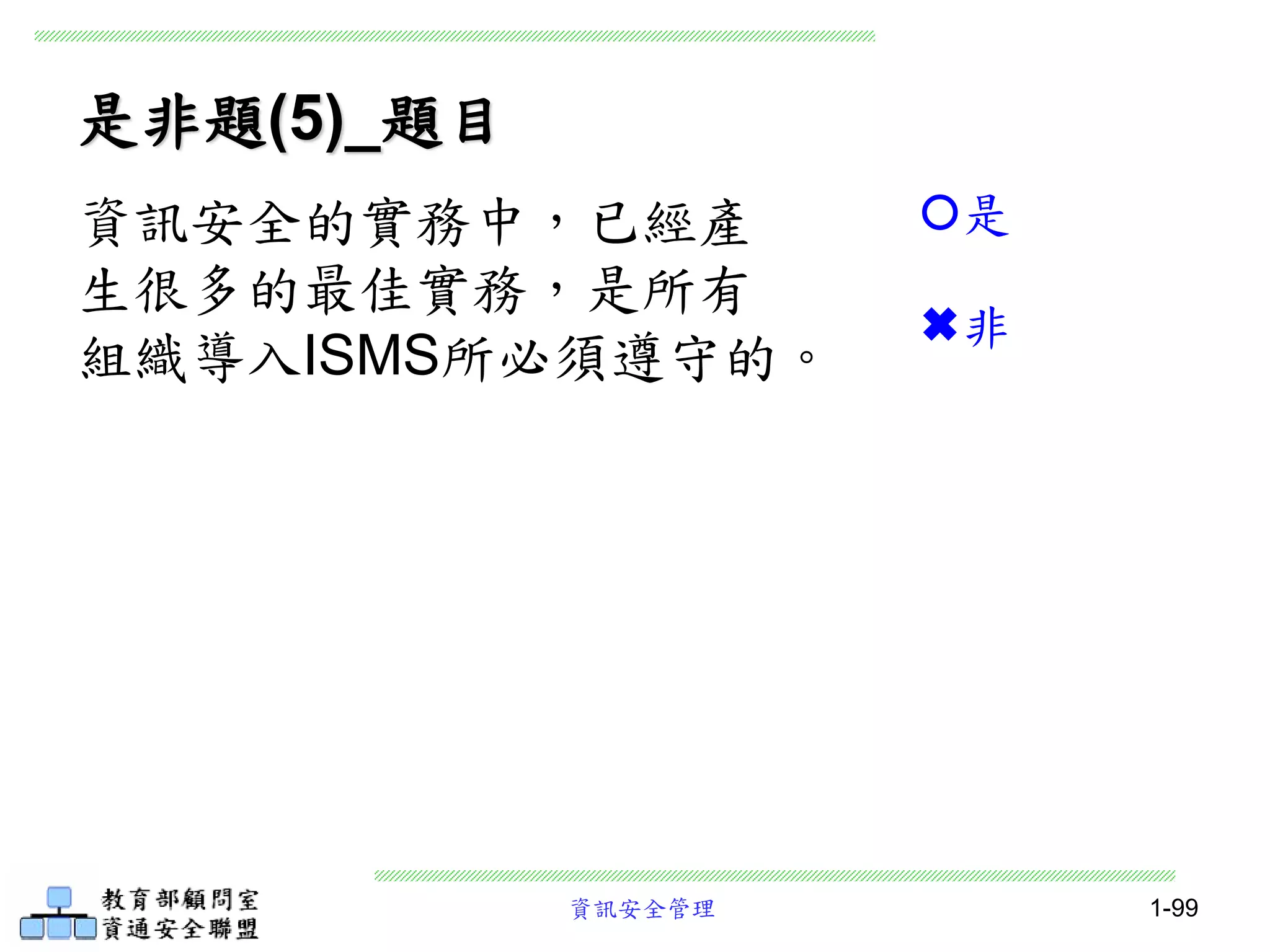 資訊安全管理 1-99
是非題(5)_題目
資訊安全的實務中，已經產
生很多的最佳實務，是所有
組織導入ISMS所必須遵守的。
是
非
 