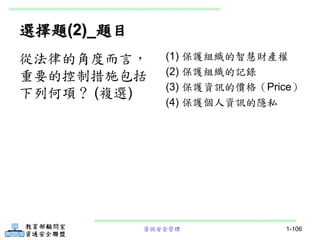 資訊安全管理 1-106
選擇題(2)_題目
(1) 保護組織的智慧財產權
(2) 保護組織的記錄
(3) 保護資訊的價格（Price）
(4) 保護個人資訊的隱私
從法律的角度而言，
重要的控制措施包括
下列何項？ (複選)
 
