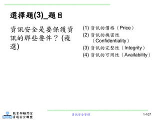 資訊安全管理 1-107
選擇題(3)_題目
(1) 資訊的價格（Price）
(2) 資訊的機密性
（Confidentiality）
(3) 資訊的完整性（Integrity）
(4) 資訊的可用性（Availability）
資訊安全是要保護資
訊的那些要件？ (複
選)
 